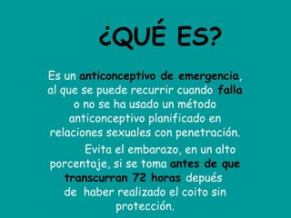 ¿QUÉ ES? Es un  anticonceptivo de emergencia , al que se puede recurrir cuando   falla  o no se ha usado un método anticonceptivo planificado en relaciones sexuales con penetración.           Evita el embarazo, en un alto porcentaje, si se toma  antes de que transcurran 72 horas   depués  de  haber realizado el coito sin protección. 