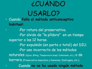 ¿CUÁNDO USARLO? Cuando  falla el método anticonceptivo habitual:           -Por rotura del preservativo.          -Por olvido de “la píldora”  en un tiempo superior a las 12 horas.          -Por expulsión (en parte o total) del DIU.          -Por uso incorrecto de los métodos naturales  (Ogino, Billing, Temperatura basal, Combinado, etc.)  o de barrera  (Preservativo masculino y femenino, Diafragma, etc.).           Cuando  no se ha usado ningún método anticonceptivo. 