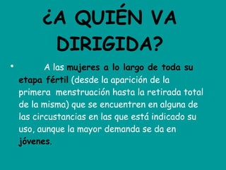 ¿A QUIÉN VA DIRIGIDA?             A las  mujeres a lo largo de toda su etapa fértil  (desde la aparición de la primera  menstruación hasta la retirada total de la misma) que se encuentren en alguna de las circustancias en las que está indicado su uso, aunque la mayor demanda se da en  jóvenes . 