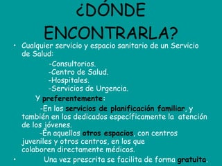 ¿DÓNDE ENCONTRARLA? Cualquier servicio y espacio sanitario de un Servicio de Salud:               -Consultorios.             -Centro de Salud.             -Hospitales.             -Servicios de Urgencia.            Y  preferentemente :              -En los  servicios de planificación familiar , y también en los dedicados específicamente la  atención de los jóvenes.         -En aquellos  otros espacios , con centros juveniles y otros centros, en los que colaboren directamente médicos.            Una vez prescrita se facilita de forma  gratuita . 