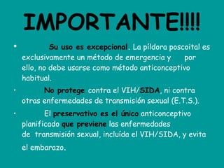 IMPORTANTE!!!!             Su uso es excepcional .  La píldora poscoital es exclusivamente un método de emergencia y      por ello, no debe usarse como método anticonceptivo habitual.            No protege   contra el VIH/ SIDA , ni contra otras enfermedades de transmisión sexual (E.T.S.).            El  preservativo es el único  anticonceptivo planificado  que previene  las enfermedades de  transmisión sexual, incluída el VIH/SIDA, y evita el embarazo . 