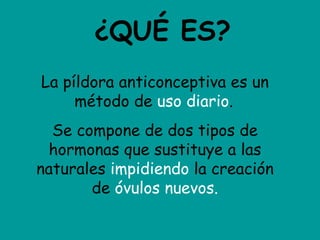 ¿QUÉ ES? La píldora anticonceptiva es un método de  uso diario .   Se compone de dos tipos de hormonas que sustituye a las naturales  impidiendo  la creación de  óvulos nuevos. 