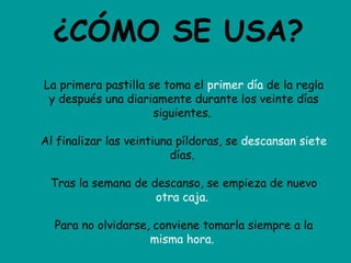 ¿CÓMO SE USA? La primera pastilla se toma el  primer día  de la regla y después una diariamente durante los veinte días siguientes.  Al finalizar las veintiuna píldoras, se  descansan siete  días.  Tras la semana de descanso, se empieza de nuevo  otra caja.   Para no olvidarse, conviene tomarla siempre a la  misma hora.   