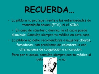 RECUERDA… La píldora no protege frente a las enfermedades de transmisión sexual  (ETS) , ni el  SIDA .  En caso de vómitos o diarrea, la eficacia puede  disminuir . Consulta siempre tu médico en este caso.  La píldora no debe recomendarse a mujeres  obesas ,  fumadoras , con problemas de  colesterol  o con  alteraciones de coagulación o circulación.   Pero por si acaso, consulta siempre con tu  médico  si debes tomarla o no. 