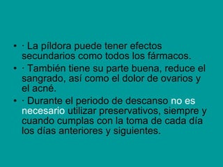 · La píldora puede tener efectos secundarios como todos los fármacos.  · También tiene su parte buena, reduce el sangrado, así como el dolor de ovarios y el acné. · Durante el periodo de descanso  no es necesario  utilizar preservativos, siempre y cuando cumplas con la toma de cada día los días anteriores y siguientes. 