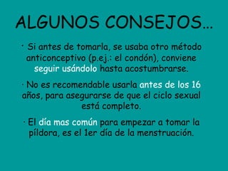ALGUNOS CONSEJOS… ·  Si antes de tomarla, se usaba otro método anticonceptivo (p.ej.: el condón), conviene  seguir usándolo  hasta acostumbrarse. · No es recomendable usarla  antes de los 16  años, para asegurarse de que el ciclo sexual está completo. · El  día mas común  para empezar a tomar la píldora, es el 1er día de la menstruación. 