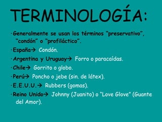 TERMINOLOGÍA: ·Generalmente se usan los términos “preservativo”, “condón” o “profiláctico”. ·España    Condón. ·Argentina y Uruguay    Forro o paracaídas. ·Chile    Gorrito o globo. ·Perú    Poncho o jebe (sin. de látex). ·E.E.U.U.    Rubbers (gomas). ·Reino Unido    Johnny (Juanito) o “Love Glove” (Guante del Amor). 