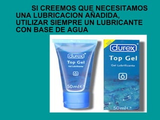 SI CREEMOS QUE NECESITAMOS UNA LUBRICACION AÑADIDA, UTILIZAR SIEMPRE UN LUBRICANTE CON BASE DE AGUA 