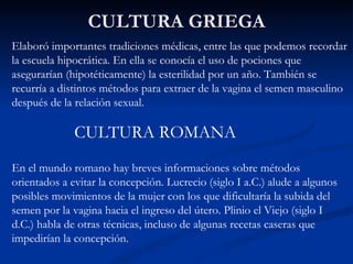 CULTURA GRIEGA Elaboró importantes tradiciones médicas, entre las que podemos recordar la escuela hipocrática. En ella se conocía el uso de pociones que asegurarían (hipotéticamente) la esterilidad por un año. También se recurría a distintos métodos para extraer de la vagina el semen masculino después de la relación sexual. CULTURA ROMANA En el mundo romano hay breves informaciones sobre métodos orientados a evitar la concepción. Lucrecio (siglo I a.C.) alude a algunos posibles movimientos de la mujer con los que dificultaría la subida del semen por la vagina hacia el ingreso del útero. Plinio el Viejo (siglo I d.C.) habla de otras técnicas, incluso de algunas recetas caseras que impedirían la concepción. 