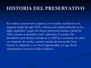 HISTORIA DEL PRESERVATIVO El condón o preservativo aparece en el mundo occidental en la segunda mitad del siglo XVI, y alcanza una amplia difusión en los siglos siguientes. Logra una mayor perfección técnica a partir de 1843, cuando se descubre cómo vulcanizar el caucho. Fue descubierto por Charles Goodyear en 1839 por accidente, al volcar un recipiente de azufre y caucho encima de una estufa. Esta mezcla se endureció y se volvió impermeable, a la que llamó vulcanización en honor al dios Vulcano. 