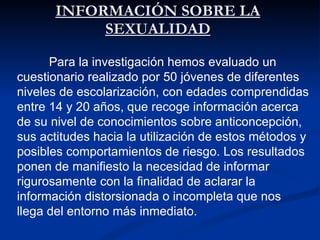 INFORMACIÓN SOBRE LA SEXUALIDAD Para la investigación hemos evaluado un cuestionario realizado por 50 jóvenes de diferentes niveles de escolarización, con edades comprendidas entre 14 y 20 años, que recoge información acerca de su nivel de conocimientos sobre anticoncepción, sus actitudes hacia la utilización de estos métodos y posibles comportamientos de riesgo. Los resultados ponen de manifiesto la necesidad de informar rigurosamente con la finalidad de aclarar la información distorsionada o incompleta que nos llega del entorno más inmediato. 