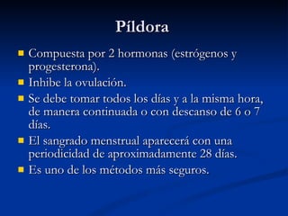 Píldora Compuesta por 2 hormonas (estrógenos y progesterona). Inhibe la ovulación. Se debe tomar todos los días y a la misma hora, de manera continuada o con descanso de 6 o 7 días. El sangrado menstrual aparecerá con una periodicidad de aproximadamente 28 días. Es uno de los métodos más seguros. 
