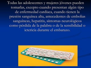 Todas las adolescentes y mujeres jóvenes pueden tomarlas, excepto cuando presentan algún tipo de enfermedad cardíaca, cuando tienen la presión sanguínea alta, antecedentes de embolias sanguíneas, hepatitis, síntomas neurológicos como pérdida de la palabra o de la sensibilidad o ictericia durante el embarazo. 