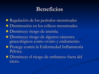 Beneficios Regulación de los períodos menstruales  Disminución en los cólicos menstruales.  Disminuye riesgo de anemia.  Disminuye riesgo de algunos cánceres. ginecológicos como ovario y endometrio.  Protege contra la Enfermedad Inflamatoria Pélvica.  Disminuye el riesgo de embarazo fuera del útero.  