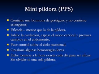 Mini píldora (PPS) Contiene una hormona de gestágeno y no contiene estrógenos. Eficacia – menor que la de la píldora. Inhibe la ovulación, espesa el moco cervical y provoca cambios en el endometrio. Peor control sobre el ciclo menstrual. Ocasiona algunas hemorragias leves. Debe tomarse a la hora exacta cada día para ser eficaz. Sin olvidar ni una sola píldora.  