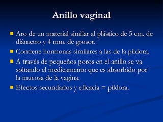 Anillo vaginal Aro de un material similar al plástico de 5 cm. de diámetro y 4 mm. de grosor. Contiene hormonas similares a las de la píldora. A través de pequeños poros en el anillo se va soltando el medicamento que es absorbido por la mucosa de la vagina. Efectos secundarios y eficacia = píldora. 