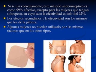 Si se usa correctamente, este método anticonceptivo es como 99% efectivo, excepto para las mujeres que tengan sobrepeso, en cuyo caso la efectividad es sólo del 92%.  Los efectos secundarios y la efectividad son los mismos que los de la píldora. Algunas mujeres no pueden utilizarlo por las mismas razones que en los otros tipos. 