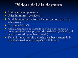 Píldora del día después Anticoncepción postcoital. Única hormona – gestágeno. No debe utilizarse de forma habitual, sólo en casos de emergencia. Es segura del 85%. Actúa alterando o retrasando la ovulación, aunque a veces interfiere en el proceso de anidación (el óvulo y el espermatozoide ya se han juntado). Toma: lo antes posible después de haber mantenido la relación sexual, nunca después de 72 horas. 