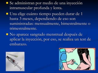 Se administran por medio de una inyección intramuscular profunda y lenta. Una elige cuánto tiempo pueden durar de 1 hasta 3 meses, dependiendo de eso son suministradas: mensualmente, bimestralmente o trimestralmente.  No aparece sangrado menstrual después de aplicar la inyección, por eso, se realiza un test de embarazo. 