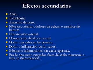 Efectos secundarios Acné.  Trombosis.  Aumento de peso.  Náuseas, vómitos, dolores de cabeza o cambios de humor. Hipertensión arterial.  Disminución del deseo sexual.  Dolor o pesadez en las piernas.  Dolor o inflamación de los senos.  Edemas o inflamaciones sin causa aparente.  Puede presentar sangrados fuera del ciclo menstrual o falta de menstruación.  