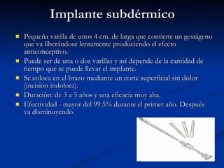 Implante subdérmico Pequeña varilla de unos 4 cm. de larga que contiene un gestágeno que va liberándose lentamente produciendo el efecto anticonceptivo.  Puede ser de una o dos varillas y así depende de la cantidad de tiempo que se puede llevar el implante. Se coloca en el brazo mediante un corte superficial sin dolor (incisión indolora). Duración: de 3 a 5 años y una eficacia muy alta. Efectividad - mayor del 99.5% durante el primer año. Después va disminuyendo. 