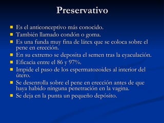 Preservativo Es el anticonceptivo más conocido. También llamado condón o goma. Es una funda muy fina de látex que se coloca sobre el pene en erección. En su extremo se deposita el semen tras la eyaculación. Eficacia entre el 86 y 97%. Impide el paso de los espermatozoides al interior del útero. Se desenrolla sobre el pene en erección antes de que haya habido ninguna penetración en la vagina. Se deja en la punta un pequeño depósito. 