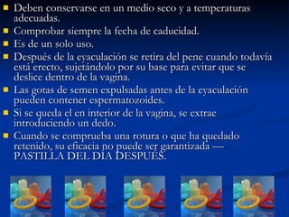 Deben conservarse en un medio seco y a temperaturas adecuadas.  Comprobar siempre la fecha de caducidad. Es de un solo uso. Después de la eyaculación se retira del pene cuando todavía está erecto, sujetándolo por su base para evitar que se deslice dentro de la vagina. Las gotas de semen expulsadas antes de la eyaculación pueden contener espermatozoides. Si se queda el en interior de la vagina, se extrae introduciendo un dedo. Cuando se comprueba una rotura o que ha quedado retenido, su eficacia no puede ser garantizada — PASTILLA DEL DÍA DESPUÉS. 