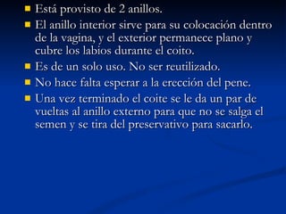 Está provisto de 2 anillos. El anillo interior sirve para su colocación dentro de la vagina, y el exterior permanece plano y cubre los labios durante el coito. Es de un solo uso. No ser reutilizado. No hace falta esperar a la erección del pene. Una vez terminado el coite se le da un par de vueltas al anillo externo para que no se salga el semen y se tira del preservativo para sacarlo.  