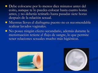 Debe colocarse por lo menos diez minutos antes del coito, aunque te lo puedes colocar hasta cuatro horas antes, y no deberás retirarlo hasta pasadas siete horas después de la relación sexual.  Mientras lleves el diafragma puesto no es recomendable realizar lavados vaginales.  No posee ningún efecto secundario, además durante la menstruación retiene el flujo de sangre, lo que permite tener relaciones sexuales mucho más higiénicas.  