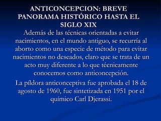 ANTICONCEPCION: BREVE PANORAMA HISTÓRICO HASTA EL SIGLO XIX Además de las técnicas orientadas a evitar nacimientos, en el mundo antiguo, se recurría al aborto como una especie de método para evitar nacimientos no deseados, claro que se trata de un acto muy diferente a lo que técnicamente conocemos como anticoncepción. La píldora anticonceptiva fue aprobada el 18 de agosto de 1960, fue sintetizada en 1951 por el químico Carl Djerassi. 