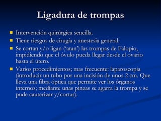 Ligadura de trompas Intervención quirúrgica sencilla. Tiene riesgos de cirugía y anestesia general. Se cortan y/o ligan (‘atan’) las trompas de Falopio, impidiendo que el óvulo pueda llegar desde el ovario hasta el útero. Varios procedimientos; mas frecuente: laparoscopia (introducir un tubo por una incisión de unos 2 cm. Que lleva una fibra óptica que permite ver los órganos internos; mediante unas pinzas se agarra la trompa y se pude cauterizar y/cortar).  