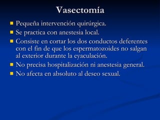 Vasectomía Pequeña intervención quirúrgica. Se practica con anestesia local. Consiste en cortar los dos conductos deferentes con el fin de que los espermatozoides no salgan al exterior durante la eyaculación. No precisa hospitalización ni anestesia general. No afecta en absoluto al deseo sexual. 