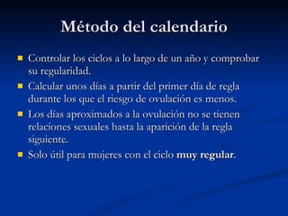 Método del calendario Controlar los ciclos a lo largo de un año y comprobar su regularidad. Calcular unos días a partir del primer día de regla durante los que el riesgo de ovulación es menos. Los días aproximados a la ovulación no se tienen relaciones sexuales hasta la aparición de la regla siguiente. Solo útil para mujeres con el ciclo  muy regular . 