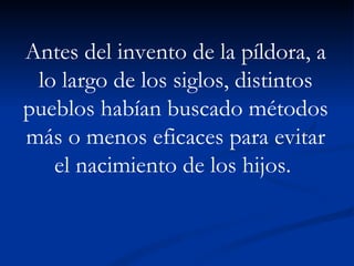 Antes del invento de la píldora, a lo largo de los siglos, distintos pueblos habían buscado métodos más o menos eficaces para evitar el nacimiento de los hijos.  