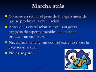 Marcha atrás Consiste en retirar el pene de la vagina antes de que se produzca la eyaculación. Antes de la eyaculación se expulsan gotas cargadas de espermatozoides que pueden producir un embarazo. Necesario mantener un control extremo sobre la excitación sexual. No es seguro . 