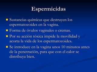Espermicidas Sustancias químicas que destruyen los espermatozoides en la vagina. Forma de óvulos vaginales o cremas. Por su acción tóxica impide la movilidad y acorta la vida de los espermatozoides. Se introduce en la vagina unos 10 minutos antes de la penetración, para que con el calor se distribuya bien. 