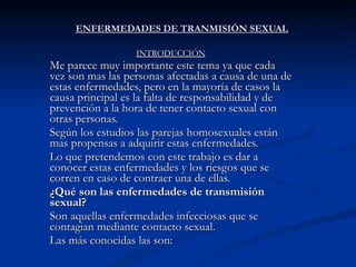 ENFERMEDADES DE TRANMISIÓN SEXUAL INTRODUCCIÓN Me parece muy importante este tema ya que cada vez son mas las personas afectadas a causa de una de estas enfermedades, pero en la mayoría de casos la causa principal es la falta de responsabilidad y de prevención a la hora de tener contacto sexual con otras personas. Según los estudios las parejas homosexuales están mas propensas a adquirir estas enfermedades. Lo que pretendemos con este trabajo es dar a conocer estas enfermedades y los riesgos que se corren en caso de contraer una de ellas. ¿Qué son las enfermedades de transmisión sexual? Son aquellas enfermedades infecciosas que se contagian mediante contacto sexual.  Las más conocidas las son: 