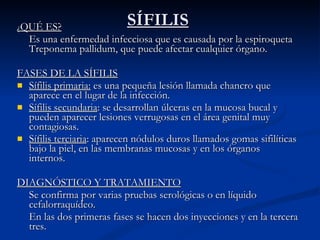 SÍFILIS ¿ QUÉ ES? Es una enfermedad infecciosa que es causada por la espiroqueta Treponema pallidum, que puede afectar cualquier órgano.  FASES DE LA SÍFILIS Sífilis primaria:  es una pequeña lesión llamada chancro que aparece en el lugar de la infección. Sífilis secundaria : se desarrollan úlceras en la mucosa bucal y pueden aparecer lesiones verrugosas en el área genital muy contagiosas.  Sífilis terciaria : aparecen nódulos duros llamados gomas sifilíticas bajo la piel, en las membranas mucosas y en los órganos internos. DIAGNÓSTICO Y TRATAMIENTO Se confirma por varias pruebas serológicas o en líquido cefalorraquídeo. En las dos primeras fases se hacen dos inyecciones y en la tercera tres. 