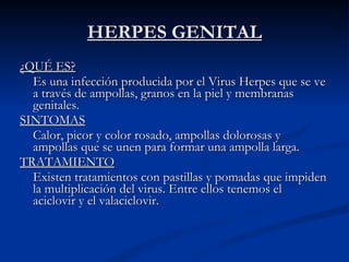 HERPES GENITAL ¿QUÉ ES? Es una infección producida por el Virus Herpes que se ve a través de ampollas, granos en la piel y membranas genitales. SINTOMAS Calor, picor y color rosado, ampollas dolorosas y ampollas que se unen para formar una ampolla larga. TRATAMIENTO Existen tratamientos con pastillas y pomadas que impiden la multiplicación del virus. Entre ellos tenemos el aciclovir y el valaciclovir. 