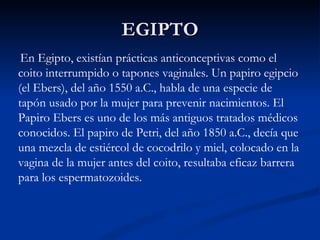 EGIPTO En Egipto, existían prácticas anticonceptivas como el coito interrumpido o tapones vaginales. Un papiro egipcio (el Ebers), del año 1550 a.C., habla de una especie de tapón usado por la mujer para prevenir nacimientos. El Papiro Ebers es uno de los más antiguos tratados médicos conocidos. El papiro de Petri, del año 1850 a.C., decía que una mezcla de estiércol de cocodrilo y miel, colocado en la vagina de la mujer antes del coito, resultaba eficaz barrera para los espermatozoides. 