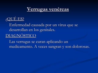 Verrugas venéreas ¿ QUÉ ES? Enfermedad causada por un virus que se desarrollan en los genitales. DIAGNÓSTICO Las verrugas se curan aplicando un medicamento. A veces sangran y son dolorosas.  