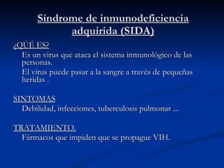 Síndrome de inmunodeficiencia adquirida (SIDA) ¿QÚÉ ES? Es un virus que ataca el sistema inmunológico de las personas. El virus puede pasar a la sangre a través de pequeñas heridas . SINTOMAS Debilidad, infecciones, tuberculosis pulmonar ... TRATAMIENTO. Fármacos que impiden que se propague VIH. 