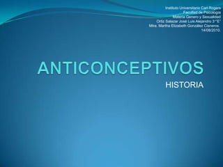 ANTICONCEPTIVOS HISTORIA  Instituto Universitario Carl Rogers Facultad de Psicología Materia Genero y Sexualidad Ortiz Salazar José Luis Alejandro 3°”E” Mtra. Martha Elizabeth González Cisneros.   14/08/2010. 