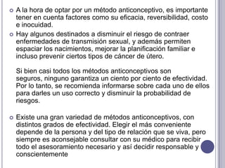 Métodos anticonceptivos naturales   Son aquellas técnicas que permiten a una pareja, mediante la observación de procesos relacionados con la ovulación, si desea evitar un embarazo sin utilizar ningún procedimiento artificial. La concepción se previene absteniéndose de tener relaciones sexuales durante el período fértil de la mujer.VENTAJAS: no producen los efectos secundarios en el cuerpo que podrían generar los métodos artificiales y que no involucran gasto económico alguno.