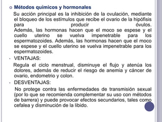 TIPOS DE ANTICONCEPTIVOS:Los métodos anticonceptivos se dividen en: Métodos anticonceptivos de barreraMétodos químicos y hormonalesMétodos naturales Métodos quirúrgicos