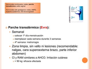  Parche transdérmico (Evra):
 Semanal
 colocar 1º día menstruación
 reemplazar cada semana durante 3 semanas
 4ª semana: metrorragia
 Zona limpia, sin vello ni lesiones (recomendable:
nalgas, cara superoexterna brazo, parte inferior
abdomen)
 CI y RAM similares a AHCO. Irritación cutánea
 > 90 kg: eficacia afectada
Hormonales combinados: orales, parche
transdérmico, anillo vaginal
Hormonales sólo gestágenos: orales, AMPD,
implante subdérmico, DIU levonorgestrel
 