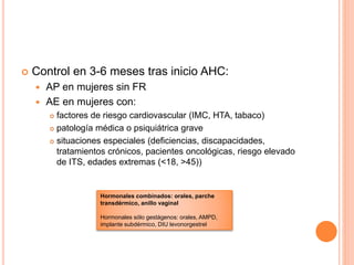  Control en 3-6 meses tras inicio AHC:
 AP en mujeres sin FR
 AE en mujeres con:
 factores de riesgo cardiovascular (IMC, HTA, tabaco)
 patología médica o psiquiátrica grave
 situaciones especiales (deficiencias, discapacidades,
tratamientos crónicos, pacientes oncológicas, riesgo elevado
de ITS, edades extremas (<18, >45))
Hormonales combinados: orales, parche
transdérmico, anillo vaginal
Hormonales sólo gestágenos: orales, AMPD,
implante subdérmico, DIU levonorgestrel
 