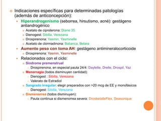  Indicaciones específicas para determinadas patologías
(además de anticoncepción):
 Hiperandrogenismo (seborrea, hirsutismo, acné): gestágeno
antiandrogénico
 Acetato de ciproterona: Diane 35
 Dienogest: Sibilla, Verezana
 Drospirenona: Yasmin, Yasminelle
 Acetato de clormadinona: Balianca, Belara
 Aumento peso con toma AH: gestágeno antimineralocorticoide
 Drospirenona: Yasmin, Yasminelle
 Relacionados con el ciclo:
 Síndrome premenstrual
 Drospirenona, en especial pauta 24/4: Daylette, Drelle, Drospil, Yaz
 Menorragia (todos disminuyen cantidad):
 Dienogest : Sibilla, Verezana
 Valerato de Estradiol
 Sangrado irregular: elegir preparados con >20 mcg de EE y monofásicos
 Dienogest: Sibilla, Verezana
 Dismenorrea (todos disminuyen):
 Pauta continua si dismenorrea severa: DrosbelalleFlex, Seasonique
 