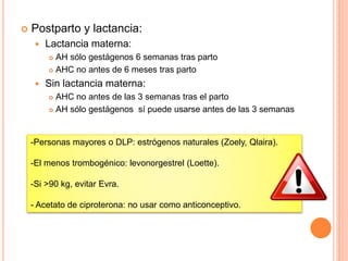  Postparto y lactancia:
 Lactancia materna:
 AH sólo gestágenos 6 semanas tras parto
 AHC no antes de 6 meses tras parto
 Sin lactancia materna:
 AHC no antes de las 3 semanas tras el parto
 AH sólo gestágenos sí puede usarse antes de las 3 semanas
-Personas mayores o DLP: estrógenos naturales (Zoely, Qlaira).
-El menos trombogénico: levonorgestrel (Loette).
-Si >90 kg, evitar Evra.
- Acetato de ciproterona: no usar como anticonceptivo.
 