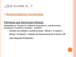 ¿QUÉ OCURRE SI…?
 Anticonceptivos hormonales
Fármacos que disminuyen eficacia:
antiepilépticos, rifampicina, rifabutina, griseofulvina, antiretrovirales,
lansoprazol, tacrolimus, bosentan , modafinil…
 Cambio de método o aumento dosis (30mg < 2 meses o
50mg > 2meses) + método de barrera durante la toma y 28
días después finalización.
 